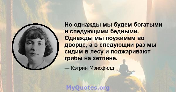 Но однажды мы будем богатыми и следующими бедными. Однажды мы поужимем во дворце, а в следующий раз мы сидим в лесу и поджаривают грибы на хетпине.