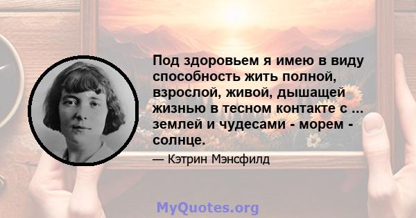 Под здоровьем я имею в виду способность жить полной, взрослой, живой, дышащей жизнью в тесном контакте с ... землей и чудесами - морем - солнце.