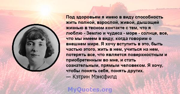 Под здоровьем я имею в виду способность жить полной, взрослой, живой, дышащей жизнью в тесном контакте с тем, что я люблю - Землю и чудеса - море - солнце, все, что мы имеем в виду, когда говорим о внешнем мире. Я хочу