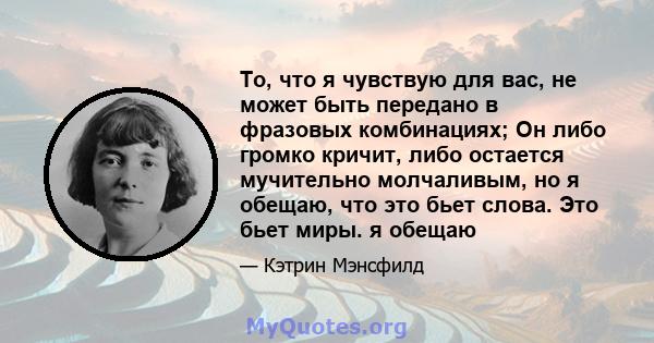 То, что я чувствую для вас, не может быть передано в фразовых комбинациях; Он либо громко кричит, либо остается мучительно молчаливым, но я обещаю, что это бьет слова. Это бьет миры. я обещаю