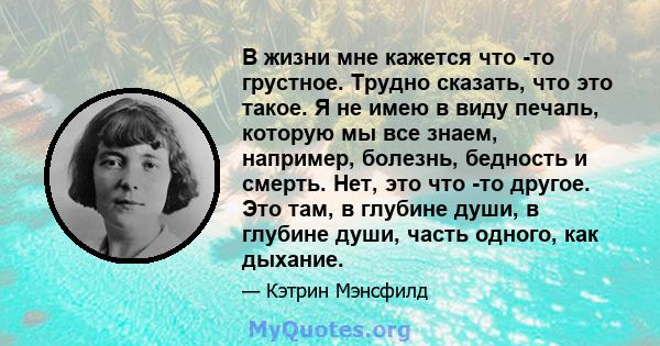 В жизни мне кажется что -то грустное. Трудно сказать, что это такое. Я не имею в виду печаль, которую мы все знаем, например, болезнь, бедность и смерть. Нет, это что -то другое. Это там, в глубине души, в глубине души, 