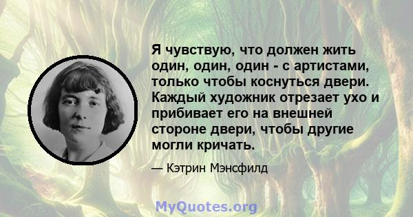 Я чувствую, что должен жить один, один, один - с артистами, только чтобы коснуться двери. Каждый художник отрезает ухо и прибивает его на внешней стороне двери, чтобы другие могли кричать.