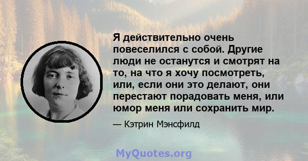 Я действительно очень повеселился с собой. Другие люди не останутся и смотрят на то, на что я хочу посмотреть, или, если они это делают, они перестают порадовать меня, или юмор меня или сохранить мир.