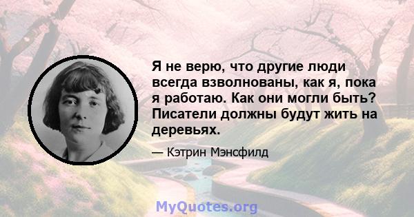 Я не верю, что другие люди всегда взволнованы, как я, пока я работаю. Как они могли быть? Писатели должны будут жить на деревьях.