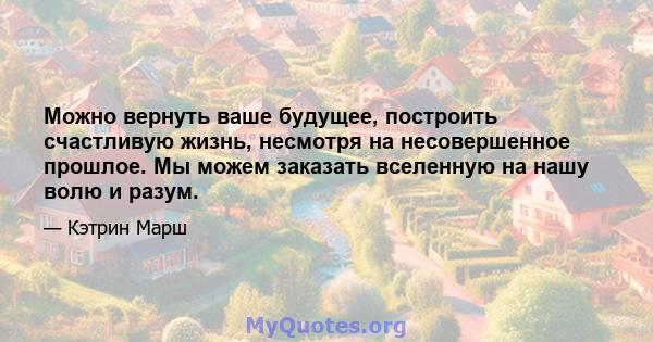 Можно вернуть ваше будущее, построить счастливую жизнь, несмотря на несовершенное прошлое. Мы можем заказать вселенную на нашу волю и разум.