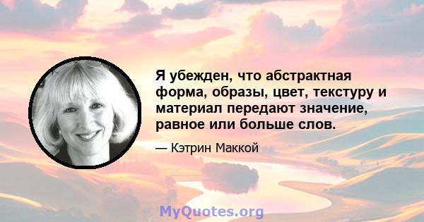 Я убежден, что абстрактная форма, образы, цвет, текстуру и материал передают значение, равное или больше слов.