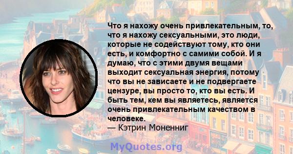 Что я нахожу очень привлекательным, то, что я нахожу сексуальными, это люди, которые не содействуют тому, кто они есть, и комфортно с самими собой. И я думаю, что с этими двумя вещами выходит сексуальная энергия, потому 