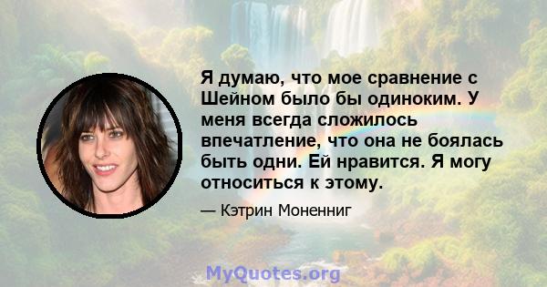 Я думаю, что мое сравнение с Шейном было бы одиноким. У меня всегда сложилось впечатление, что она не боялась быть одни. Ей нравится. Я могу относиться к этому.