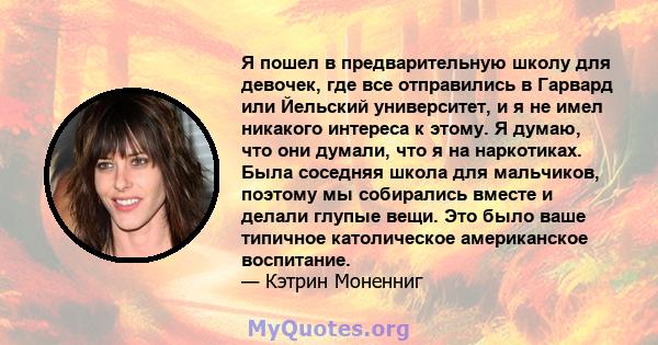 Я пошел в предварительную школу для девочек, где все отправились в Гарвард или Йельский университет, и я не имел никакого интереса к этому. Я думаю, что они думали, что я на наркотиках. Была соседняя школа для