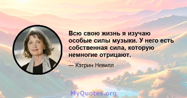 Всю свою жизнь я изучаю особые силы музыки. У него есть собственная сила, которую немногие отрицают.