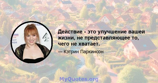 Действие - это улучшение вашей жизни, не представляющее то, чего не хватает.