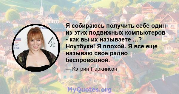 Я собираюсь получить себе один из этих подвижных компьютеров - как вы их называете ...? Ноутбуки! Я плохой. Я все еще называю свое радио беспроводной.