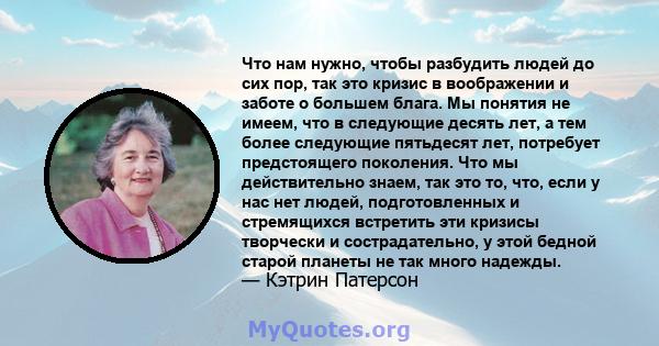 Что нам нужно, чтобы разбудить людей до сих пор, так это кризис в воображении и заботе о большем блага. Мы понятия не имеем, что в следующие десять лет, а тем более следующие пятьдесят лет, потребует предстоящего