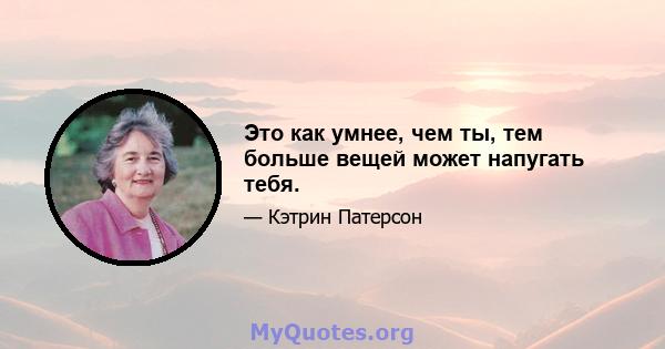 Это как умнее, чем ты, тем больше вещей может напугать тебя.