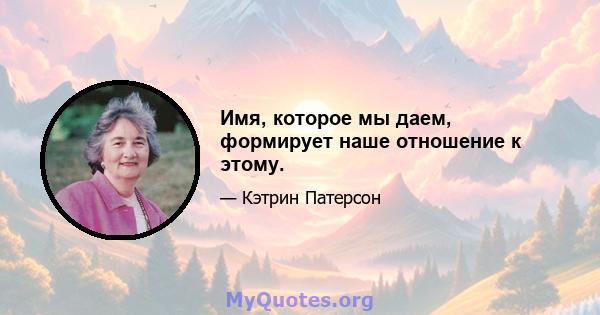 Имя, которое мы даем, формирует наше отношение к этому.