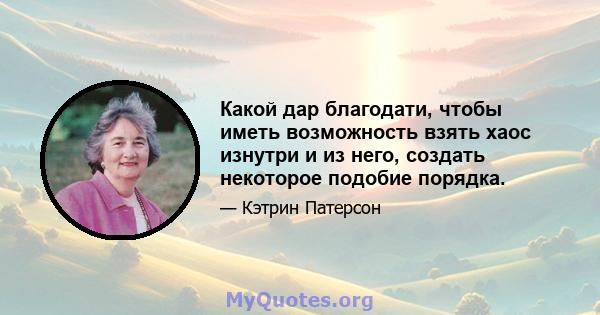 Какой дар благодати, чтобы иметь возможность взять хаос изнутри и из него, создать некоторое подобие порядка.