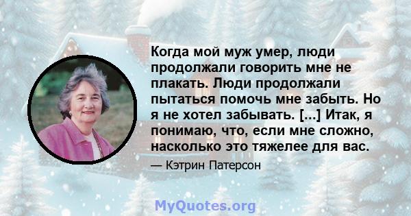 Когда мой муж умер, люди продолжали говорить мне не плакать. Люди продолжали пытаться помочь мне забыть. Но я не хотел забывать. [...] Итак, я понимаю, что, если мне сложно, насколько это тяжелее для вас.