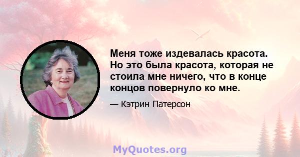 Меня тоже издевалась красота. Но это была красота, которая не стоила мне ничего, что в конце концов повернуло ко мне.