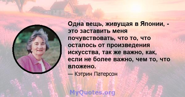 Одна вещь, живущая в Японии, - это заставить меня почувствовать, что то, что осталось от произведения искусства, так же важно, как, если не более важно, чем то, что вложено.