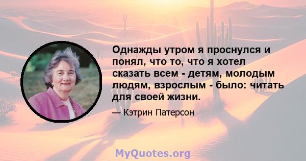 Однажды утром я проснулся и понял, что то, что я хотел сказать всем - детям, молодым людям, взрослым - было: читать для своей жизни.