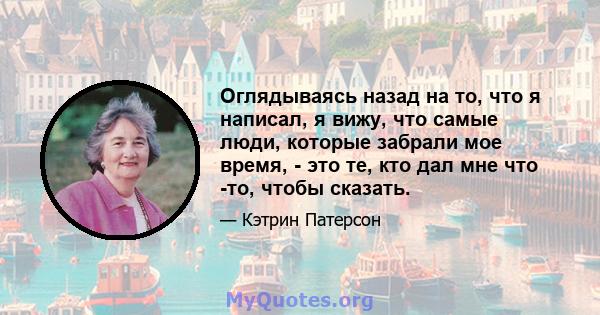 Оглядываясь назад на то, что я написал, я вижу, что самые люди, которые забрали мое время, - это те, кто дал мне что -то, чтобы сказать.