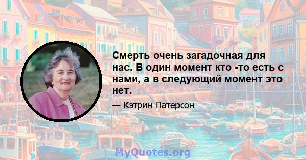 Смерть очень загадочная для нас. В один момент кто -то есть с нами, а в следующий момент это нет.