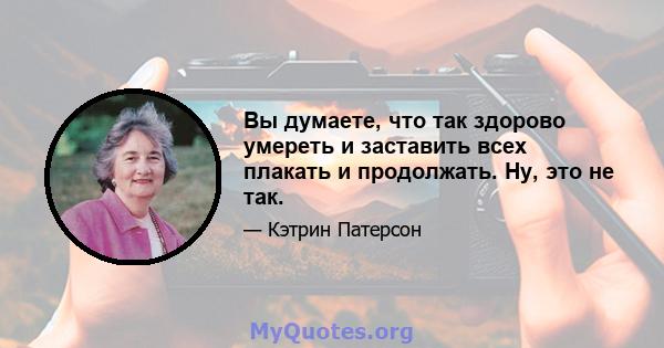 Вы думаете, что так здорово умереть и заставить всех плакать и продолжать. Ну, это не так.