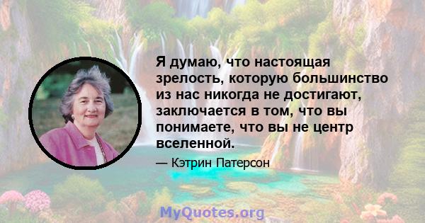 Я думаю, что настоящая зрелость, которую большинство из нас никогда не достигают, заключается в том, что вы понимаете, что вы не центр вселенной.