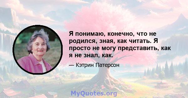 Я понимаю, конечно, что не родился, зная, как читать. Я просто не могу представить, как я не знал, как.