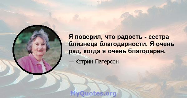 Я поверил, что радость - сестра близнеца благодарности. Я очень рад, когда я очень благодарен.