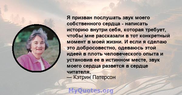 Я призван послушать звук моего собственного сердца - написать историю внутри себя, которая требует, чтобы мне рассказали в тот конкретный момент в моей жизни. И если я сделаю это добросовестно, одеваюсь этой идеей в