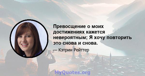 Превосщение о моих достижениях кажется невероятным; Я хочу повторить это снова и снова.