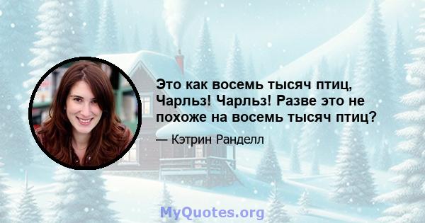 Это как восемь тысяч птиц, Чарльз! Чарльз! Разве это не похоже на восемь тысяч птиц?