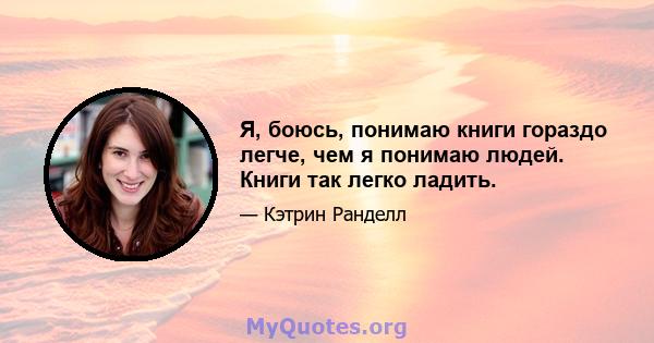 Я, боюсь, понимаю книги гораздо легче, чем я понимаю людей. Книги так легко ладить.