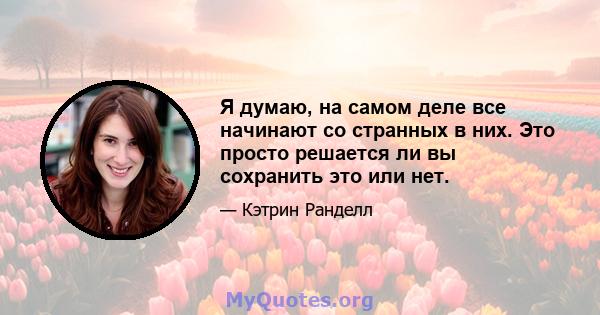 Я думаю, на самом деле все начинают со странных в них. Это просто решается ли вы сохранить это или нет.