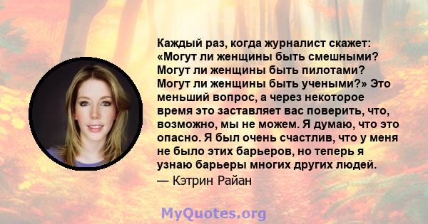 Каждый раз, когда журналист скажет: «Могут ли женщины быть смешными? Могут ли женщины быть пилотами? Могут ли женщины быть учеными?» Это меньший вопрос, а через некоторое время это заставляет вас поверить, что,