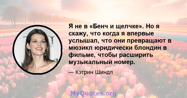 Я не в «Бенч и щелчке». Но я скажу, что когда я впервые услышал, что они превращают в мюзикл юридически блондин в фильме, чтобы расширить музыкальный номер.