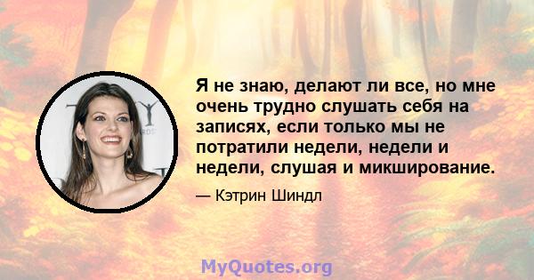 Я не знаю, делают ли все, но мне очень трудно слушать себя на записях, если только мы не потратили недели, недели и недели, слушая и микширование.