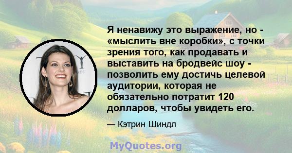 Я ненавижу это выражение, но - «мыслить вне коробки», с точки зрения того, как продавать и выставить на бродвейс шоу - позволить ему достичь целевой аудитории, которая не обязательно потратит 120 долларов, чтобы увидеть 