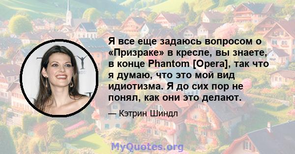 Я все еще задаюсь вопросом о «Призраке» в кресле, вы знаете, в конце Phantom [Opera], так что я думаю, что это мой вид идиотизма. Я до сих пор не понял, как они это делают.