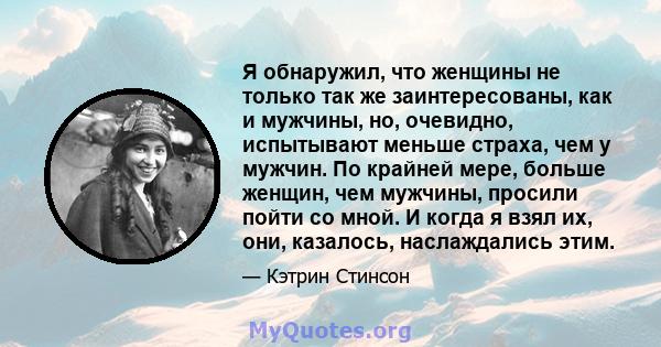 Я обнаружил, что женщины не только так же заинтересованы, как и мужчины, но, очевидно, испытывают меньше страха, чем у мужчин. По крайней мере, больше женщин, чем мужчины, просили пойти со мной. И когда я взял их, они,