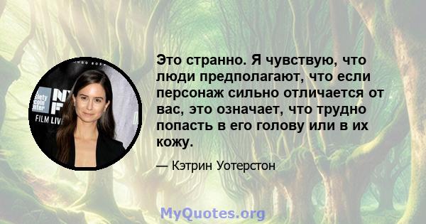 Это странно. Я чувствую, что люди предполагают, что если персонаж сильно отличается от вас, это означает, что трудно попасть в его голову или в их кожу.