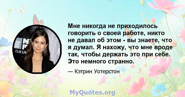 Мне никогда не приходилось говорить о своей работе, никто не давал об этом - вы знаете, что я думал. Я нахожу, что мне вроде так, чтобы держать это при себе. Это немного странно.