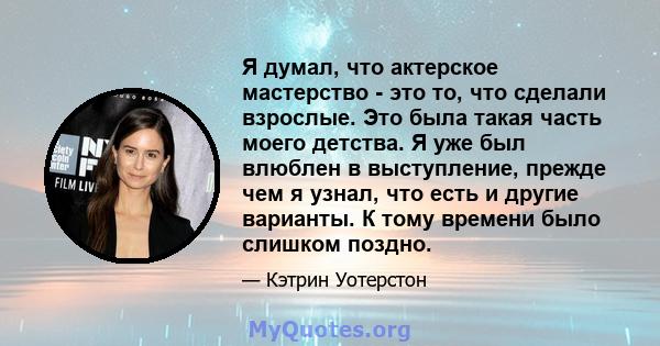 Я думал, что актерское мастерство - это то, что сделали взрослые. Это была такая часть моего детства. Я уже был влюблен в выступление, прежде чем я узнал, что есть и другие варианты. К тому времени было слишком поздно.