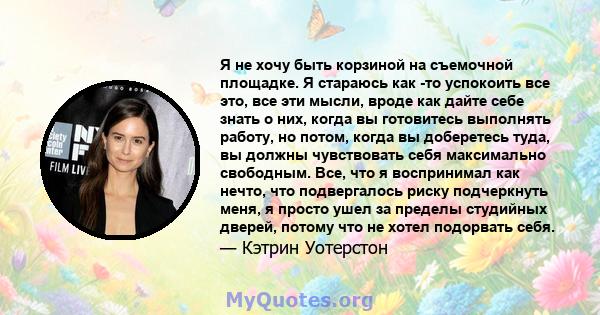 Я не хочу быть корзиной на съемочной площадке. Я стараюсь как -то успокоить все это, все эти мысли, вроде как дайте себе знать о них, когда вы готовитесь выполнять работу, но потом, когда вы доберетесь туда, вы должны