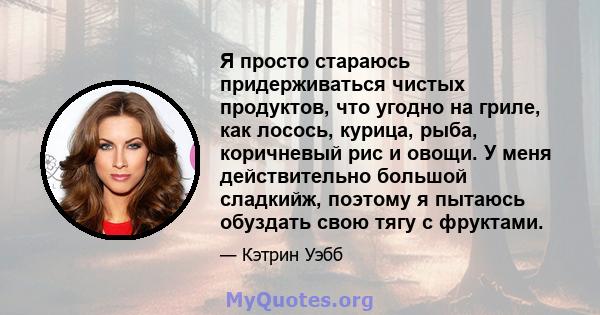 Я просто стараюсь придерживаться чистых продуктов, что угодно на гриле, как лосось, курица, рыба, коричневый рис и овощи. У меня действительно большой сладкийж, поэтому я пытаюсь обуздать свою тягу с фруктами.