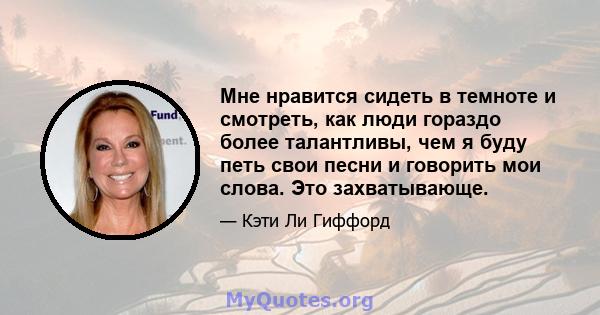 Мне нравится сидеть в темноте и смотреть, как люди гораздо более талантливы, чем я буду петь свои песни и говорить мои слова. Это захватывающе.