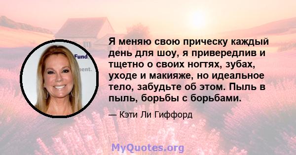 Я меняю свою прическу каждый день для шоу, я привередлив и тщетно о своих ногтях, зубах, уходе и макияже, но идеальное тело, забудьте об этом. Пыль в пыль, борьбы с борьбами.