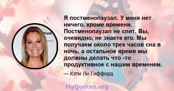 Я постменопаузал. У меня нет ничего, кроме времени. Постменопаузал не спит. Вы, очевидно, не знаете его. Мы получаем около трех часов сна в ночь, а остальное время мы должны делать что -то продуктивное с нашим временем.