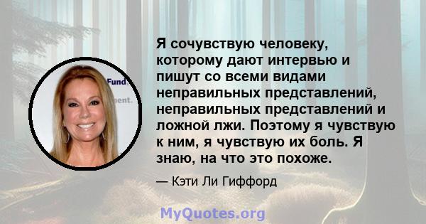 Я сочувствую человеку, которому дают интервью и пишут со всеми видами неправильных представлений, неправильных представлений и ложной лжи. Поэтому я чувствую к ним, я чувствую их боль. Я знаю, на что это похоже.